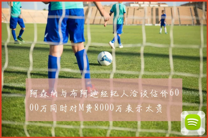 阿森纳与布阿迪经纪人洽谈估价6000万同时对M费8000万表示太贵