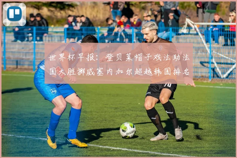 世界杯早报：登贝莱帽子戏法助法国大胜挪威塞内加尔超越韩国排名提升