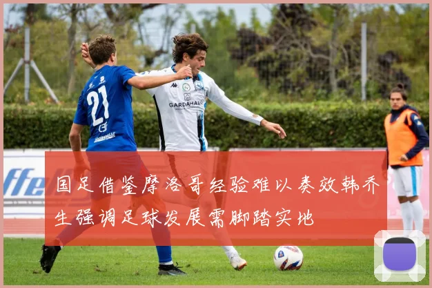 国足借鉴摩洛哥经验难以奏效韩乔生强调足球发展需脚踏实地