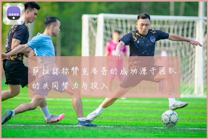 萨拉赫称赞克洛普的成功源于团队的共同努力与投入