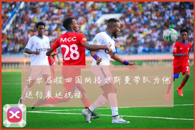 卡尔启程回国纳格尔斯曼带队为他送行表达祝福