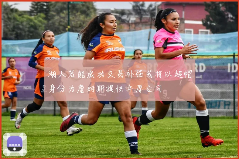 湖人若能成功交易补强或将以超帽身份为詹姆斯提供丰厚合同
