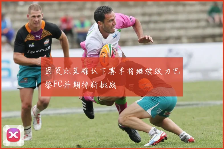 因莫比莱确认下赛季将继续效力巴黎FC并期待新挑战