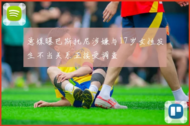 意媒曝巴斯托尼涉嫌与17岁女性发生不当关系正接受调查
