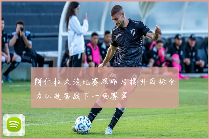 阿什拉夫谈比赛艰难与提升目标全力以赴备战下一场赛事