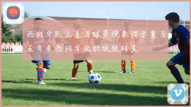 西班牙队无皇马球员现象揭示皇马五年去西班牙化的极致转变