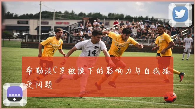 希勒谈C罗被换下的影响力与自我接受问题