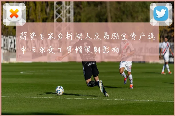 薪资专家分析湖人交易现金资产选中卡尔受工资帽限制影响