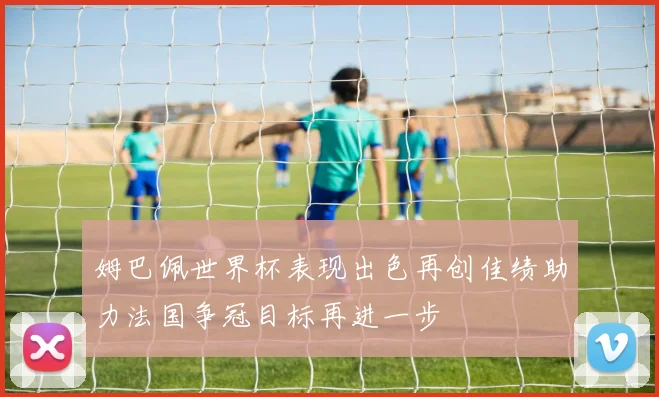 姆巴佩世界杯表现出色再创佳绩助力法国争冠目标再进一步
