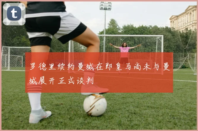 罗德里续约曼城在即皇马尚未与曼城展开正式谈判
