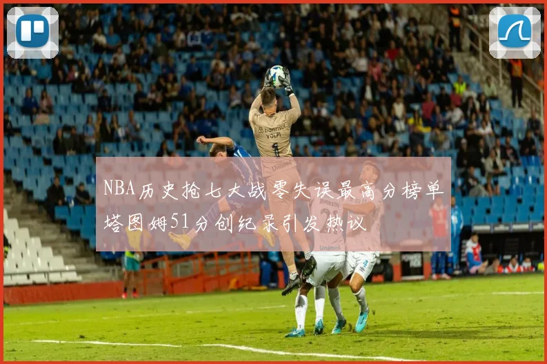 NBA历史抢七大战零失误最高分榜单塔图姆51分创纪录引发热议