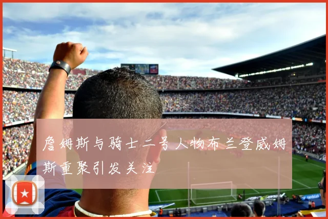 詹姆斯与骑士二号人物布兰登威姆斯重聚引发关注