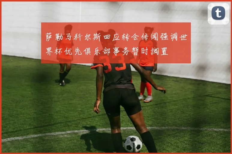 萨勒马科尔斯回应转会传闻强调世界杯优先俱乐部事务暂时搁置